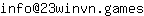 Email address, replace the 【arobase】 with a @ and ▶ with a . : info【arobase】23winvn▶games