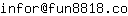 Email address, replace the 【arobase】 with a @ and ▶ with a . : infor【arobase】fun8818▶co